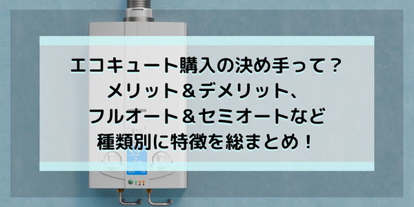 エコキュート購入の決め手って？メリット＆デメリット、フルオート＆セミオートなど種類別に特徴を総まとめ！